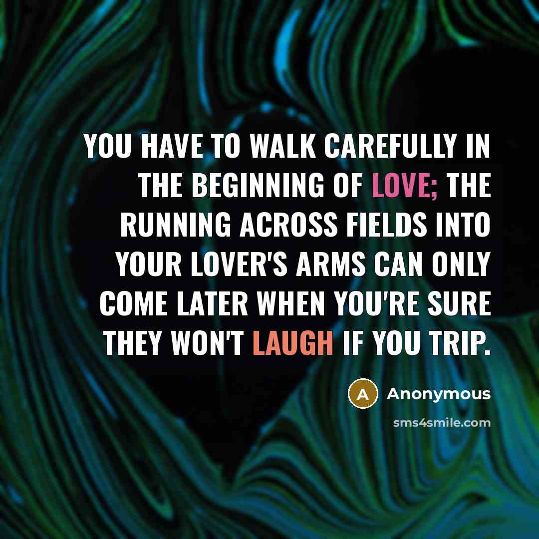 “You have to walk carefully in the beginning of love; the running across fields into your lover's arms can only come later when you're sure they won't laugh if you trip.” quote by Anonymous