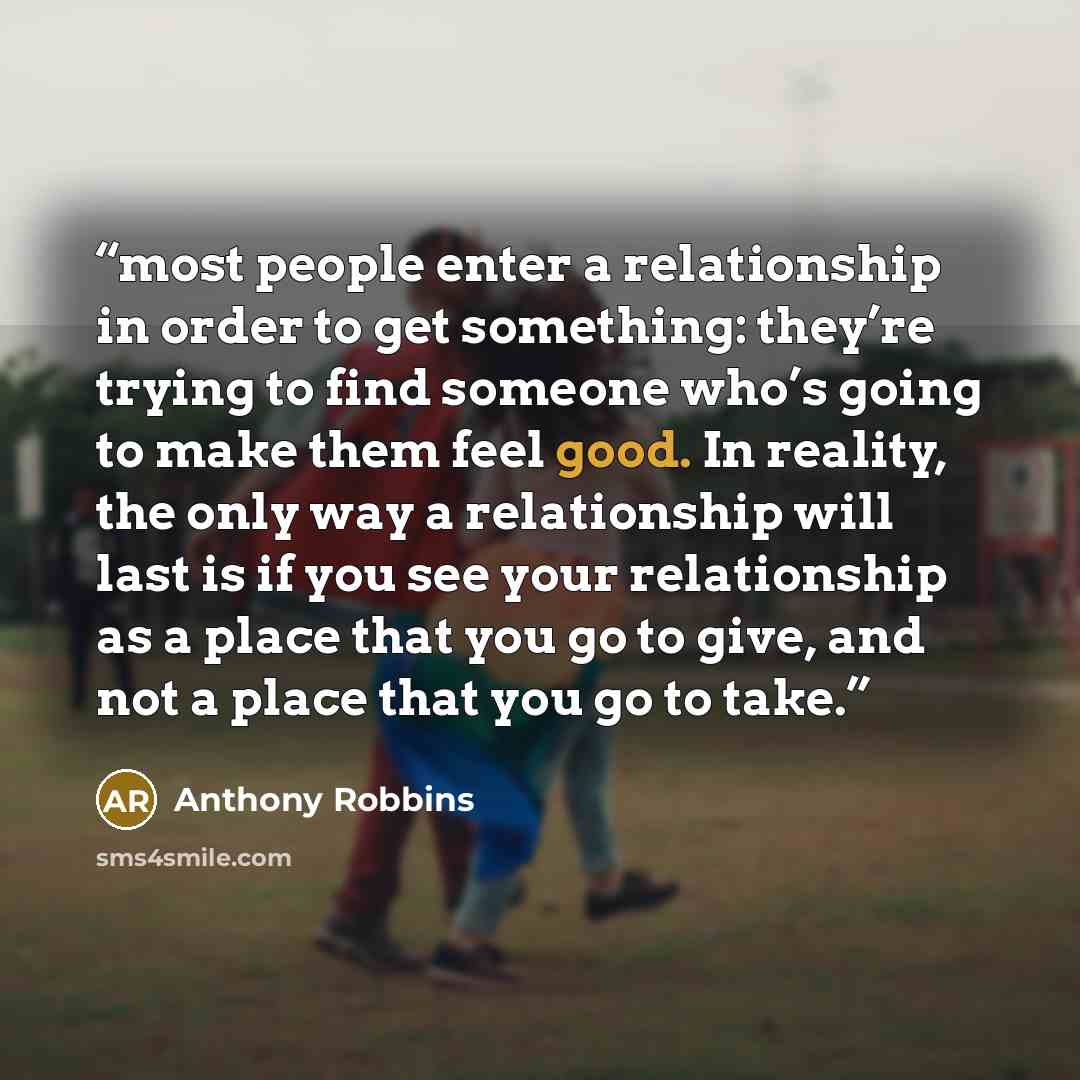 “most people enter a relationship in order to get something: they’re trying to find someone who’s going to make them feel good. In reality, the only way a relationship will last is if you see your relationship as a place that you go to give, and not a place that you go to take.” quote by Anthony Robbins