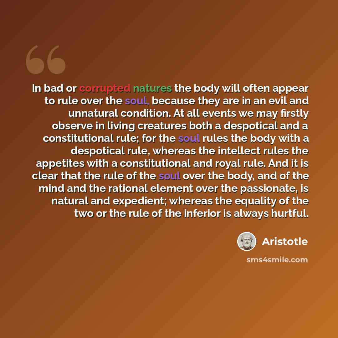 “In bad or corrupted natures the body will often appear to rule over the soul, because they are in an evil and unnatural condition. At all events we may firstly observe in living creatures both a despotical and a constitutional rule; for the soul rules the body with a despotical rule, whereas the…” quote by Aristotle