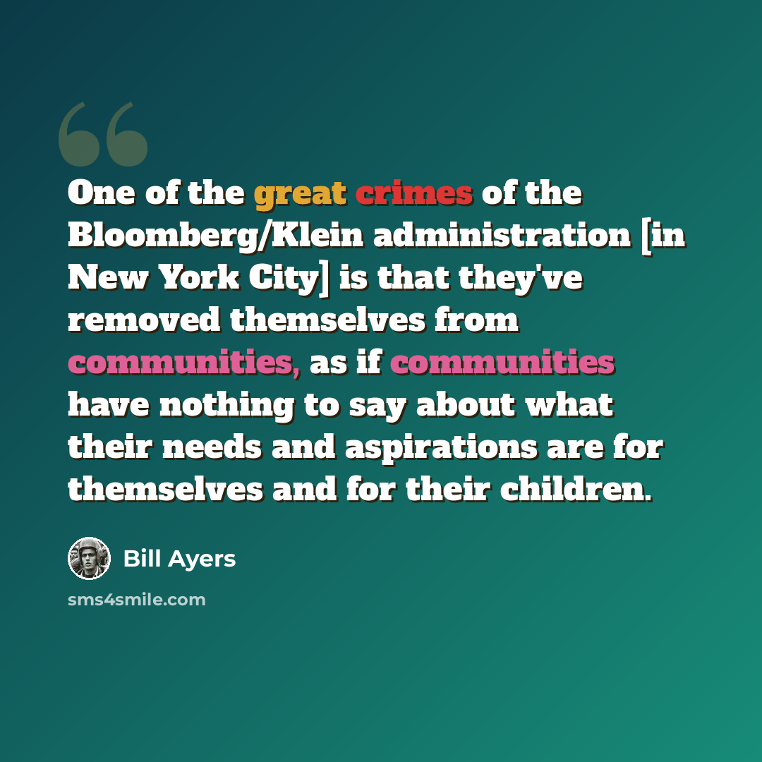“One of the great crimes of the Bloomberg/Klein administration [in New York City] is that they've removed themselves from communities, as if communities have nothing to say about what their needs and aspirations are for themselves and for their children.” quote by Bill Ayers