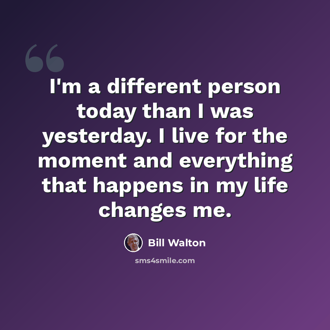 “I'm a different person today than I was yesterday. I live for the moment and everything that happens in my life changes me.” quote by Bill Walton