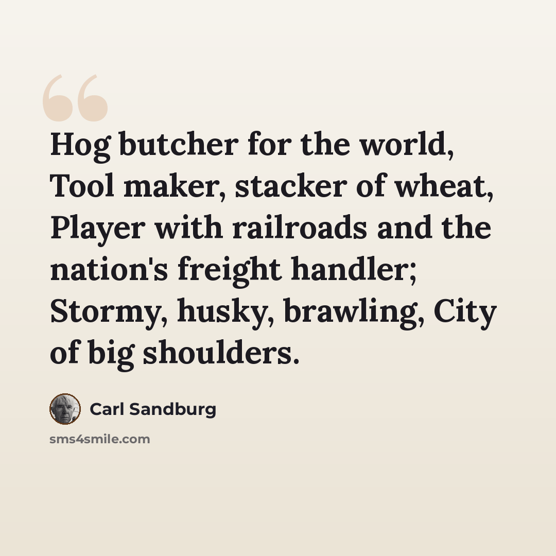 “Hog butcher for the world, Tool maker, stacker of wheat, Player with railroads and the nation's freight handler; Stormy, husky, brawling, City of big shoulders.” quote by Carl Sandburg