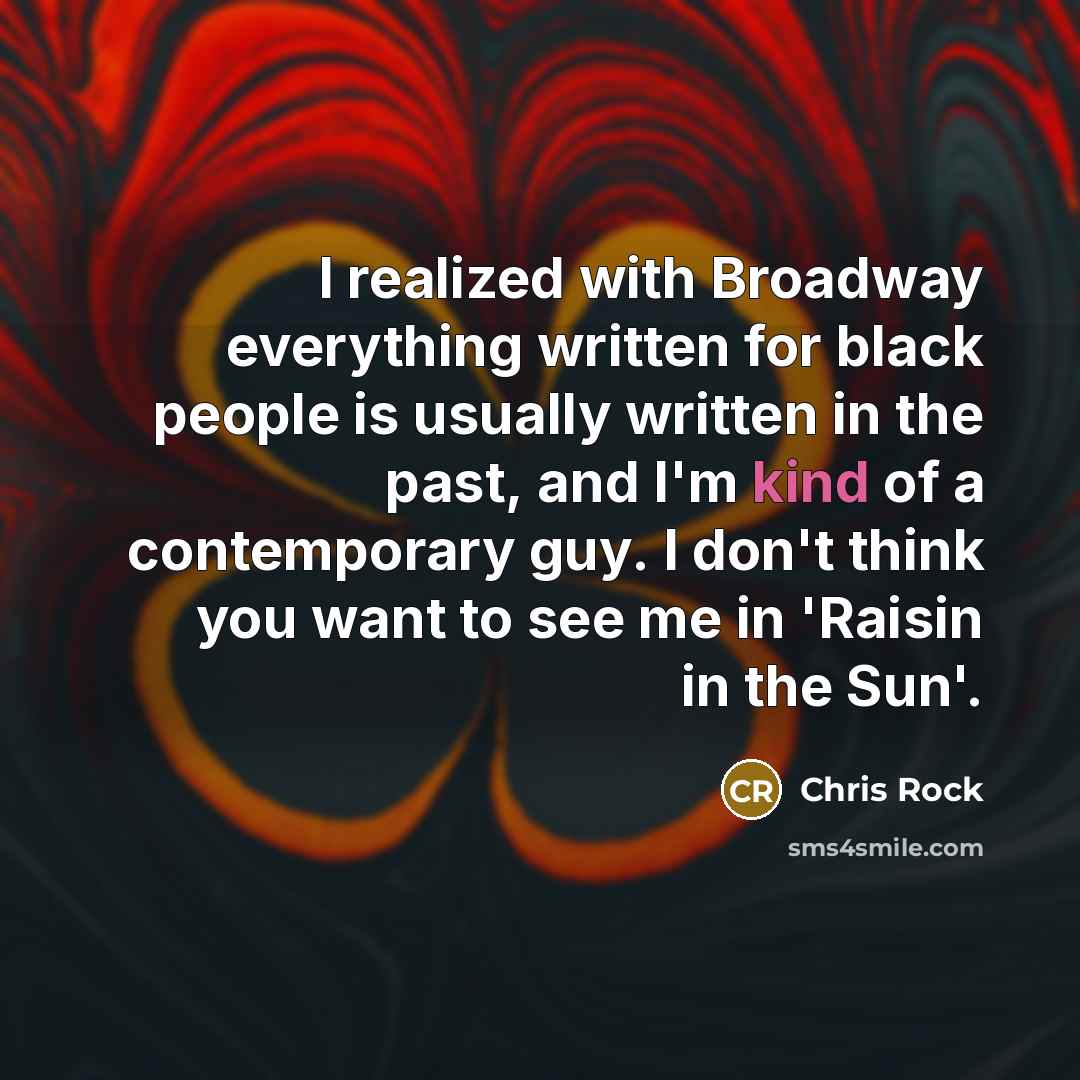 “I realized with Broadway everything written for black people is usually written in the past, and I'm kind of a contemporary guy. I don't think you want to see me in 'Raisin in the Sun'.” quote by Chris Rock