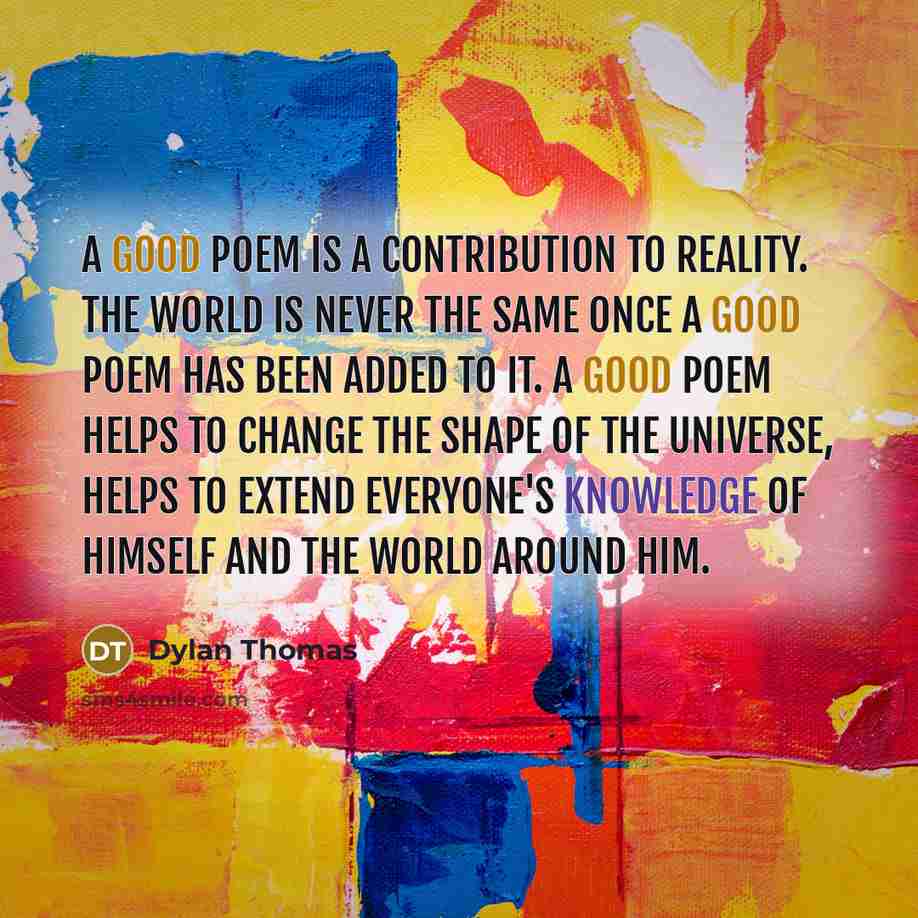 “A good poem is a contribution to reality. The world is never the same once a good poem has been added to it. A good poem helps to change the shape of the universe, helps to extend everyone's knowledge of himself and the world around him.” quote by Dylan Thomas