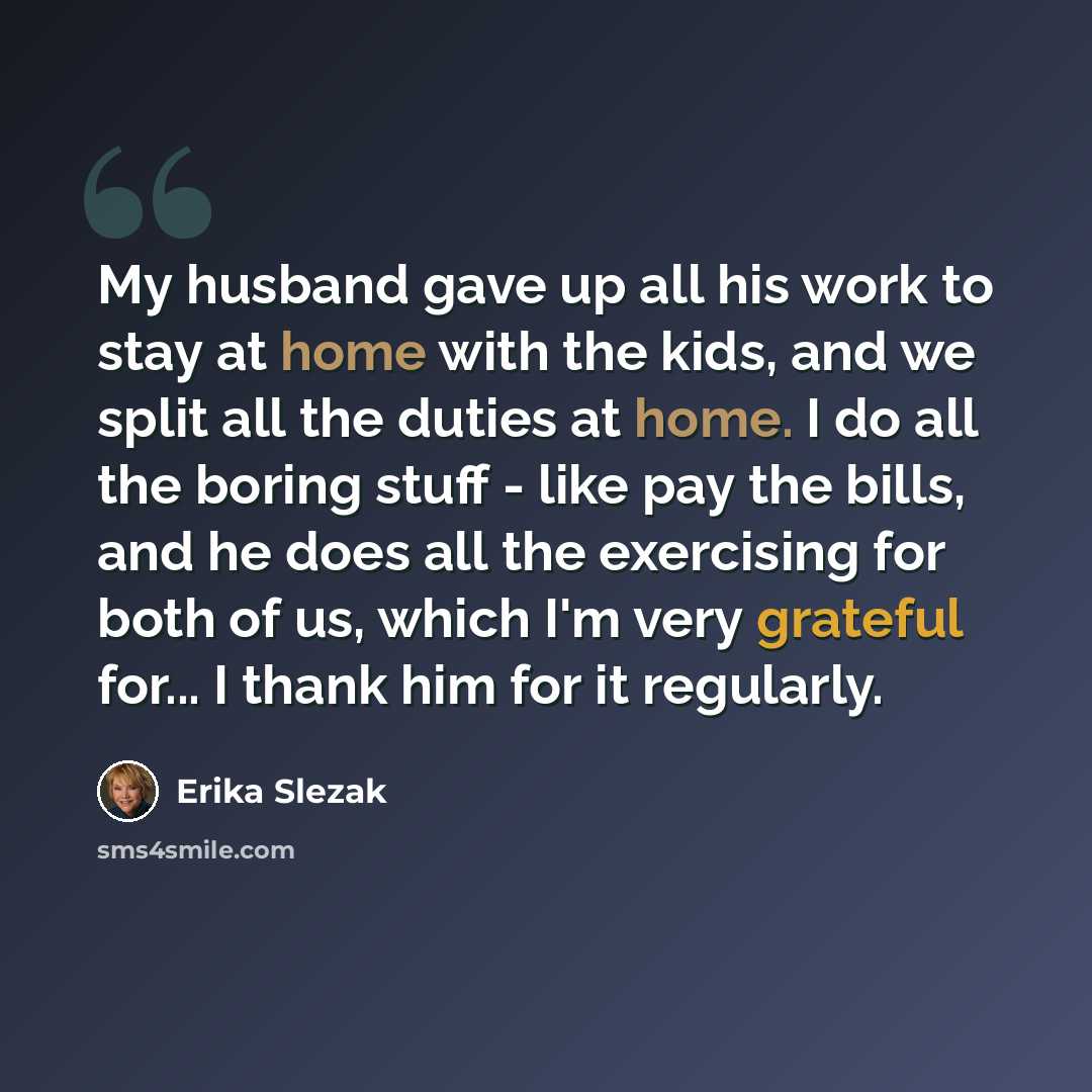 “My husband gave up all his work to stay at home with the kids, and we split all the duties at home. I do all the boring stuff - like pay the bills, and he does all the exercising for both of us, which I'm very grateful for... I thank him for it regularly.” quote by Erika Slezak