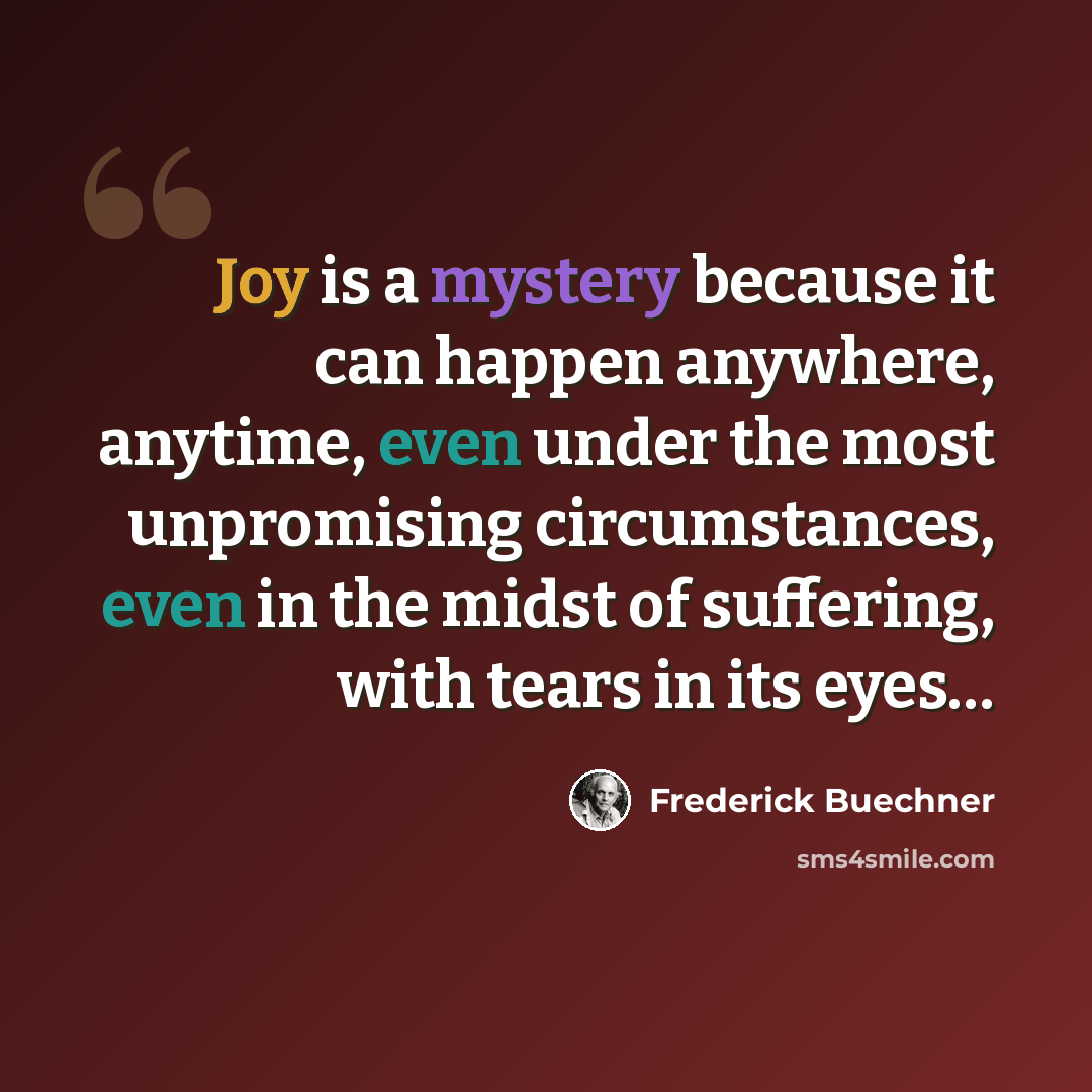 “Joy is a mystery because it can happen anywhere, anytime, even under the most unpromising circumstances, even in the midst of suffering, with tears in its eyes…” quote by Frederick Buechner