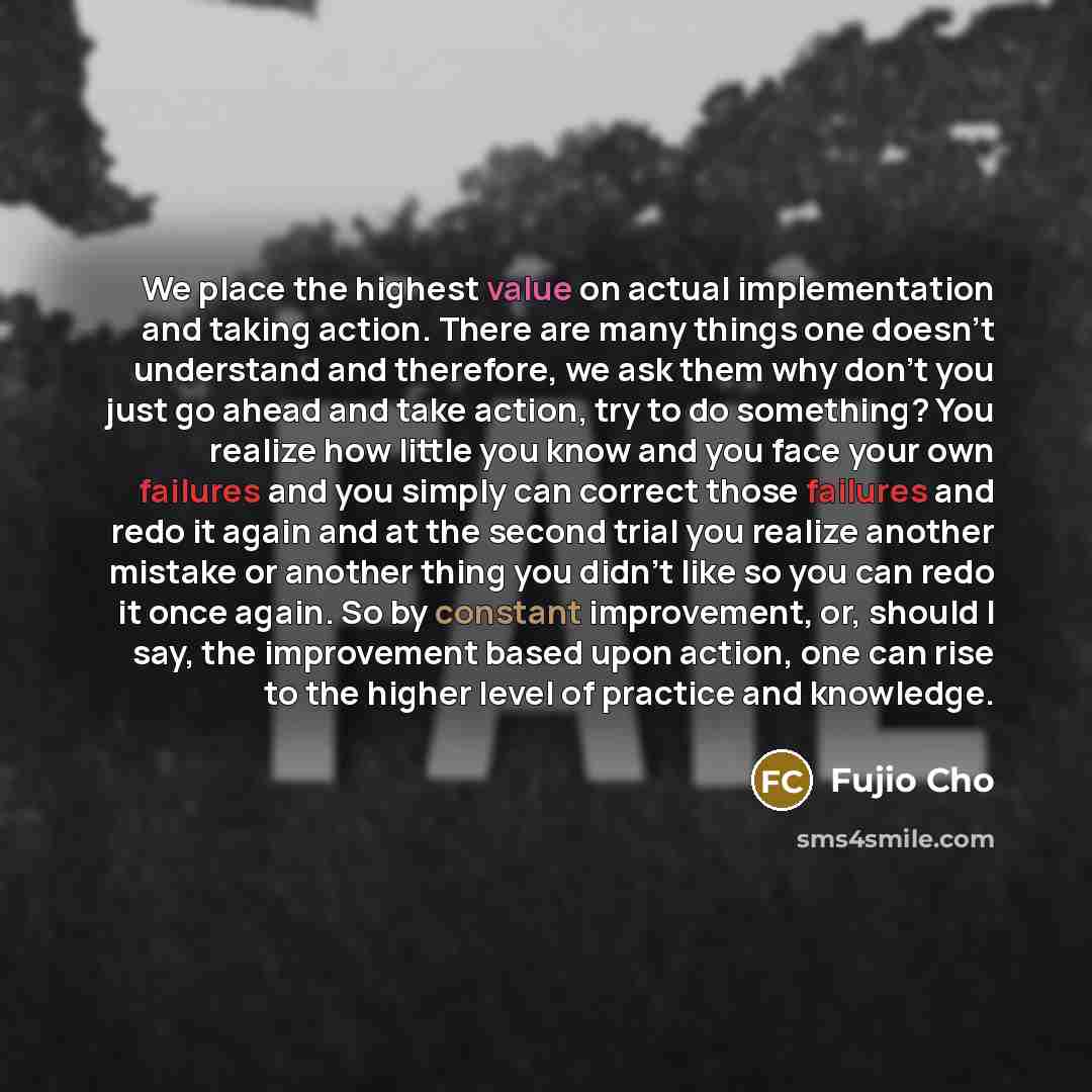 “We place the highest value on actual implementation and taking action. There are many things one doesn’t understand and therefore, we ask them why don’t you just go ahead and take action, try to do something? You realize how little you know and you face your own failures and you simply can correct…” quote by Fujio Cho