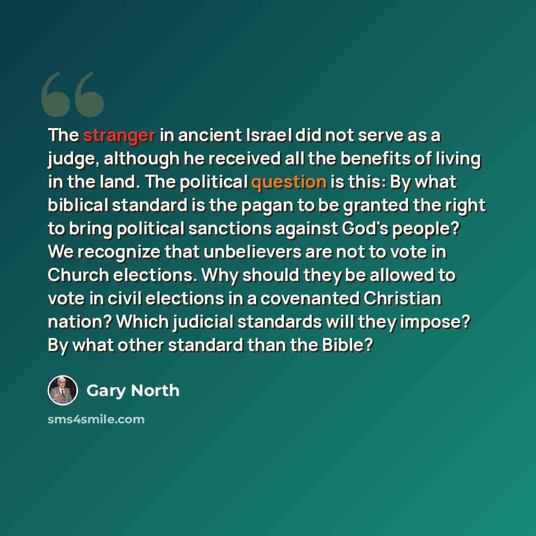 “The stranger in ancient Israel did not serve as a judge, although he received all the benefits of living in the land. The political question is this: By what biblical standard is the pagan to be granted the right to bring political sanctions against God's people? We recognize that unbelievers are…” quote by Gary North