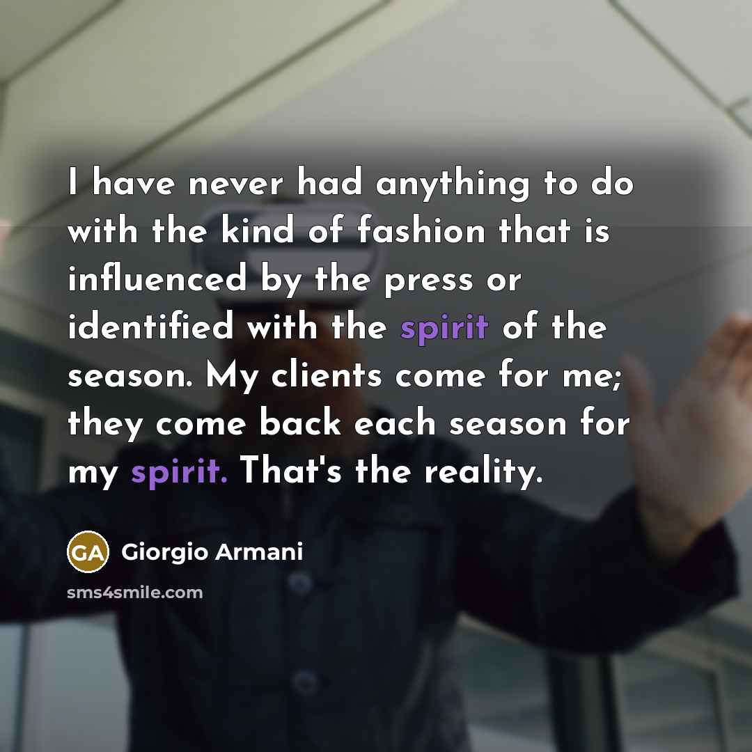 “I have never had anything to do with the kind of fashion that is influenced by the press or identified with the spirit of the season. My clients come for me; they come back each season for my spirit. That's the reality.” quote by Giorgio Armani