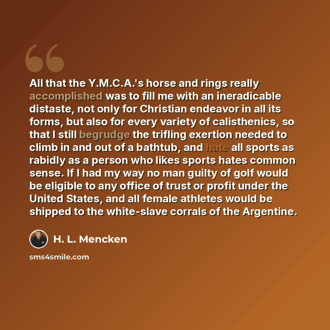 “All that the Y.M.C.A.'s horse and rings really accomplished was to fill me with an ineradicable distaste, not only for Christian endeavor in all its forms, but also for every variety of calisthenics, so that I still begrudge the trifling exertion needed to climb in and out of a bathtub, and hate…” quote by H. L. Mencken