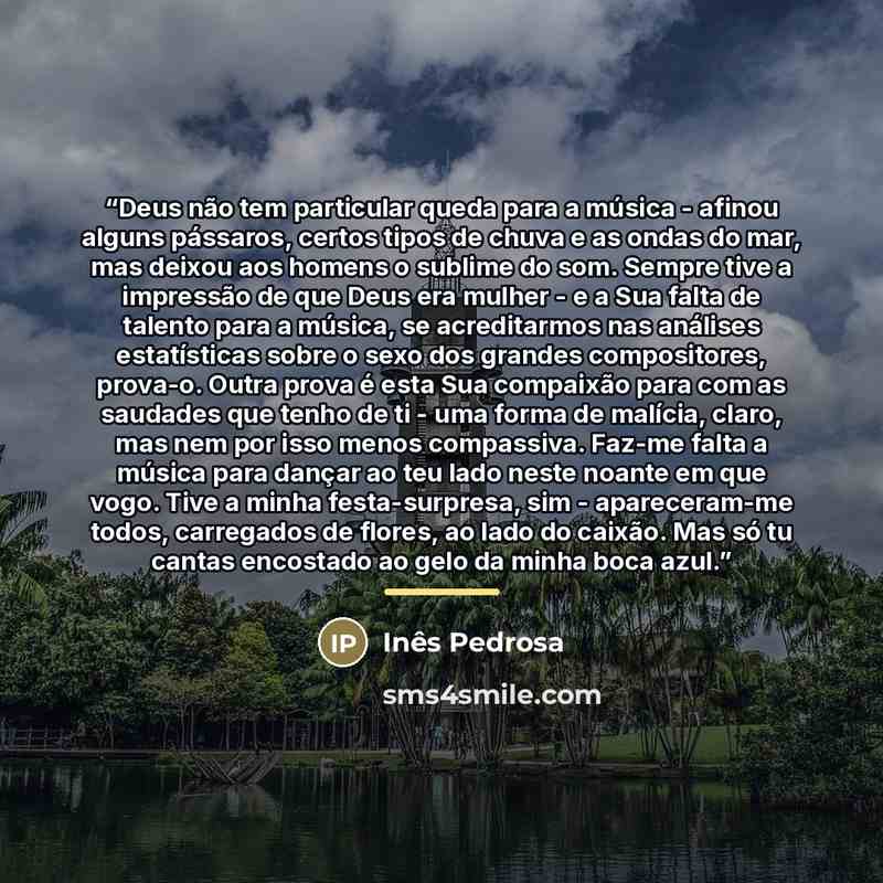 “Deus não tem particular queda para a música - afinou alguns pássaros, certos tipos de chuva e as ondas do mar, mas deixou aos homens o sublime do som. Sempre tive a impressão de que Deus era mulher - e a Sua falta de talento para a música, se acreditarmos nas análises estatísticas sobre o sexo dos…” quote by Inês Pedrosa