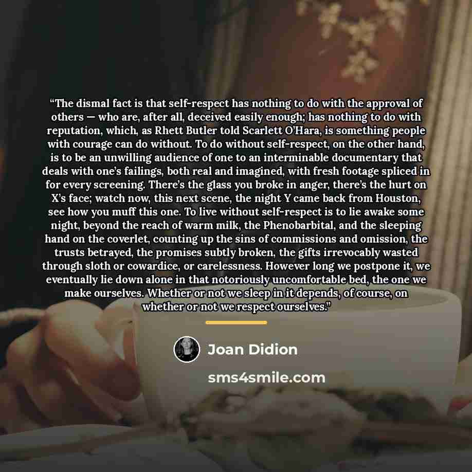 “The dismal fact is that self-respect has nothing to do with the approval of others — who are, after all, deceived easily enough; has nothing to do with reputation, which, as Rhett Butler told Scarlett O’Hara, is something people with courage can do without. To do without self-respect, on the other…” quote by Joan Didion