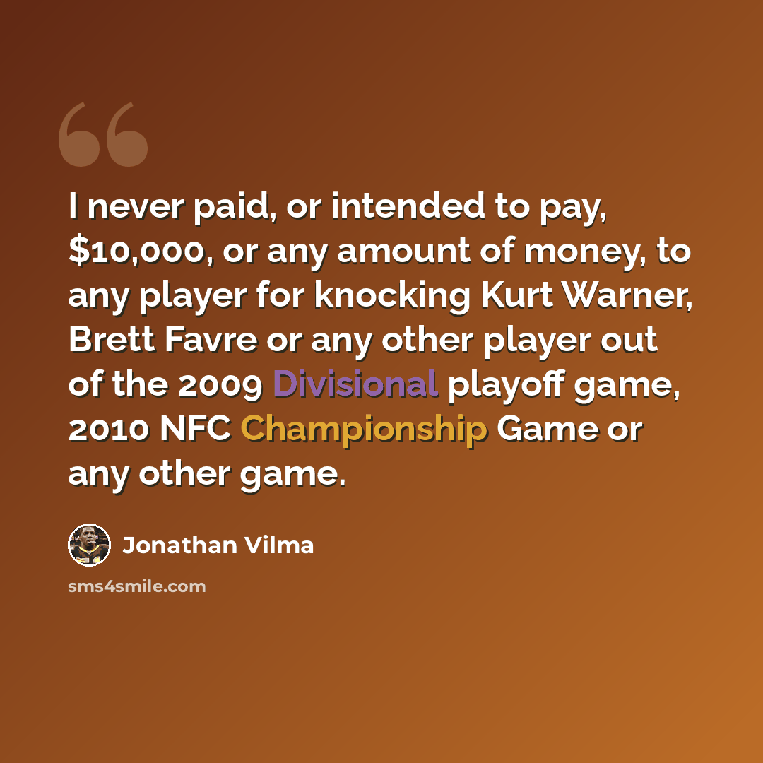 “I never paid, or intended to pay, $10,000, or any amount of money, to any player for knocking Kurt Warner, Brett Favre or any other player out of the 2009 Divisional playoff game, 2010 NFC Championship Game or any other game.” quote by Jonathan Vilma
