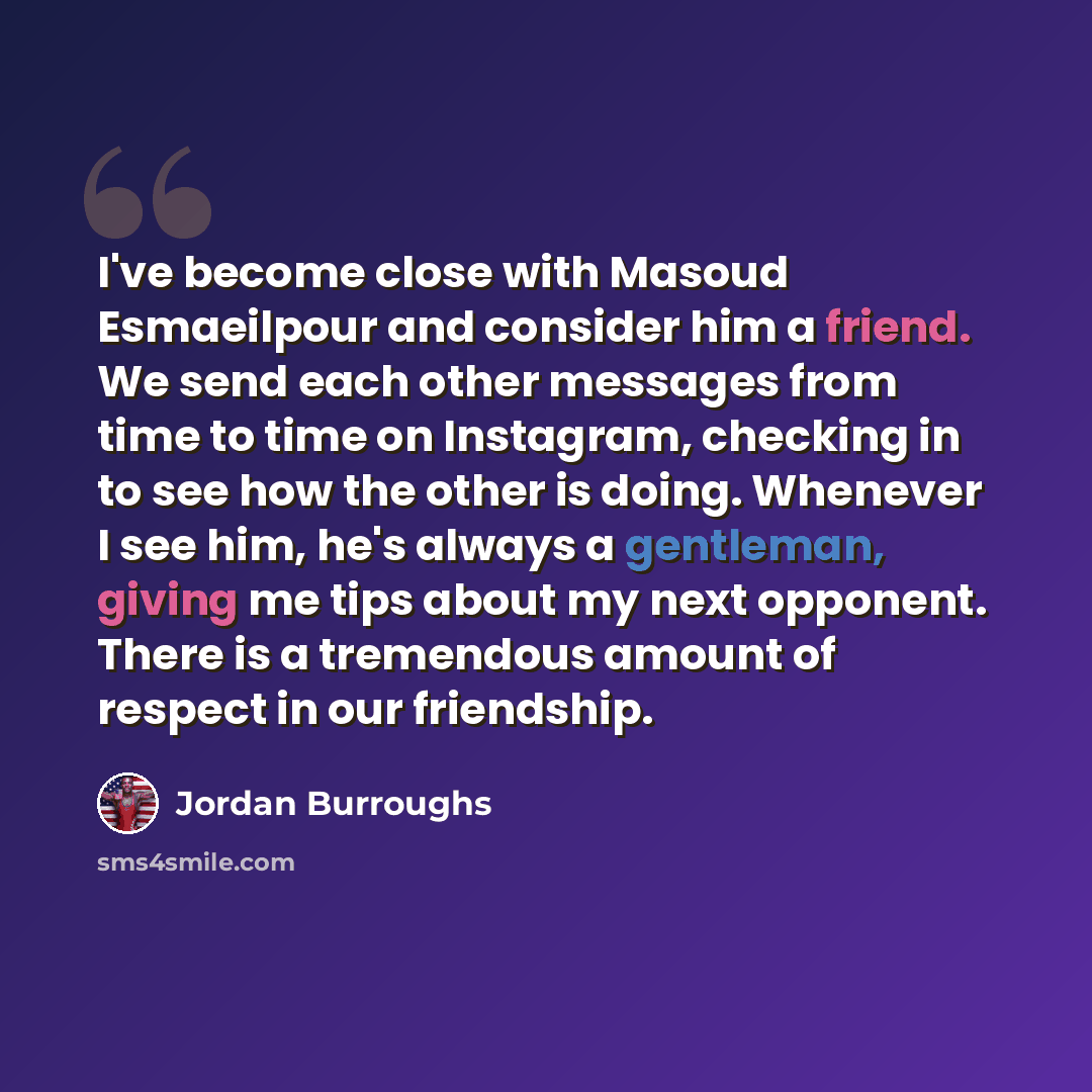 “I've become close with Masoud Esmaeilpour and consider him a friend. We send each other messages from time to time on Instagram, checking in to see how the other is doing. Whenever I see him, he's always a gentleman, giving me tips about my next opponent. There is a tremendous amount of respect in…” quote by Jordan Burroughs