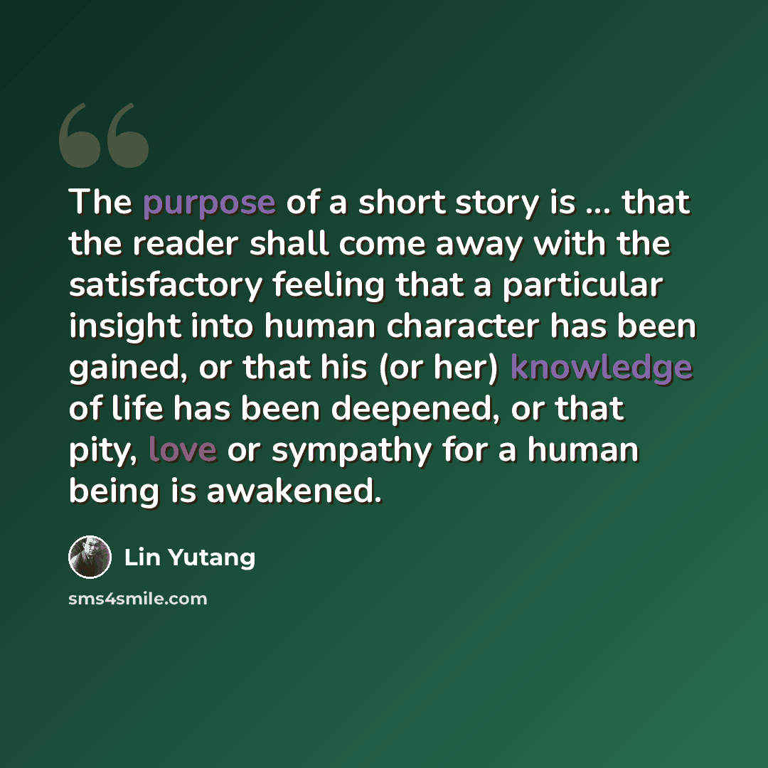 “The purpose of a short story is ... that the reader shall come away with the satisfactory feeling that a particular insight into human character has been gained, or that his (or her) knowledge of life has been deepened, or that pity, love or sympathy for a human being is awakened.” quote by Lin Yutang