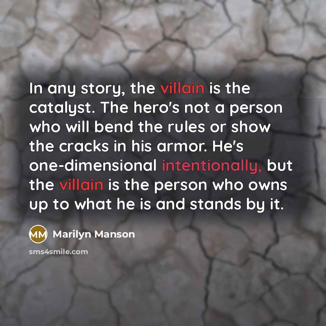 “In any story, the villain is the catalyst. The hero's not a person who will bend the rules or show the cracks in his armor. He's one-dimensional intentionally, but the villain is the person who owns up to what he is and stands by it.” quote by Marilyn Manson