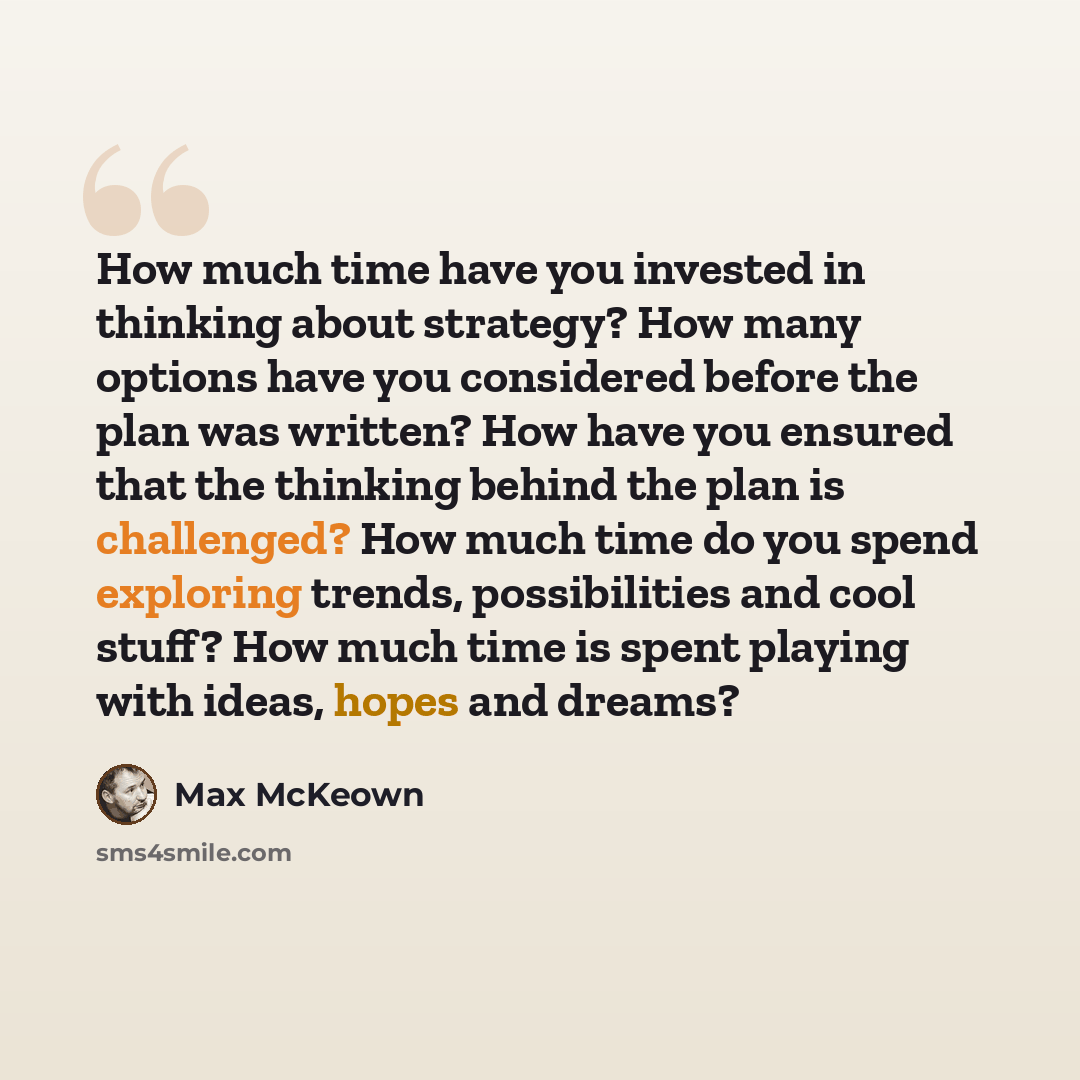 “How much time have you invested in thinking about strategy? How many options have you considered before the plan was written? How have you ensured that the thinking behind the plan is challenged? How much time do you spend exploring trends, possibilities and cool stuff? How much time is spent…” quote by Max McKeown