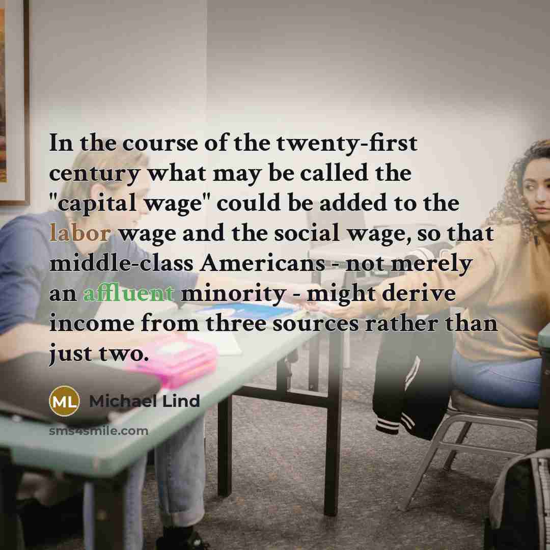 “In the course of the twenty-first century what may be called the "capital wage" could be added to the labor wage and the social wage, so that middle-class Americans - not merely an affluent minority - might derive income from three sources rather than just two.” quote by Michael Lind