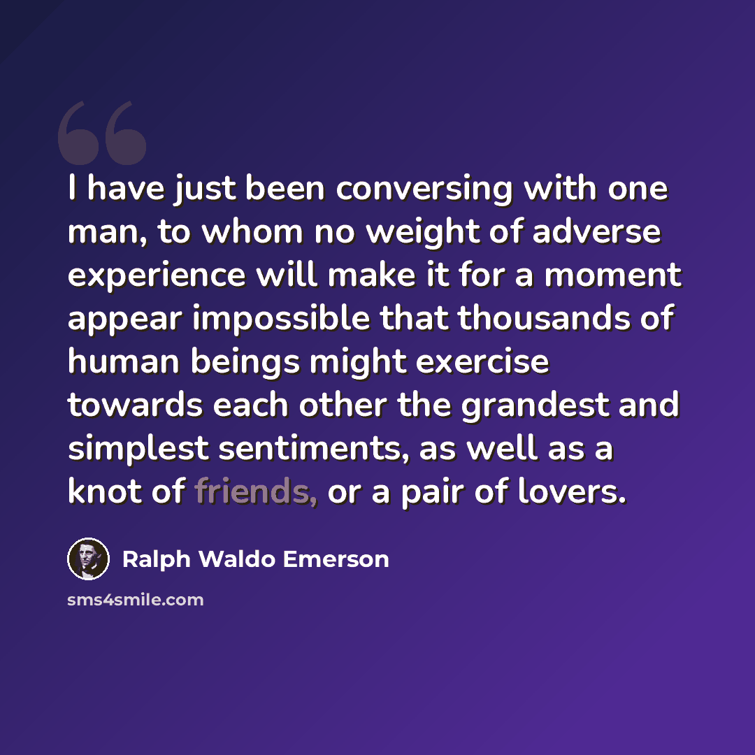 “I have just been conversing with one man, to whom no weight of adverse experience will make it for a moment appear impossible that thousands of human beings might exercise towards each other the grandest and simplest sentiments, as well as a knot of friends, or a pair of lovers.” quote by Ralph Waldo Emerson