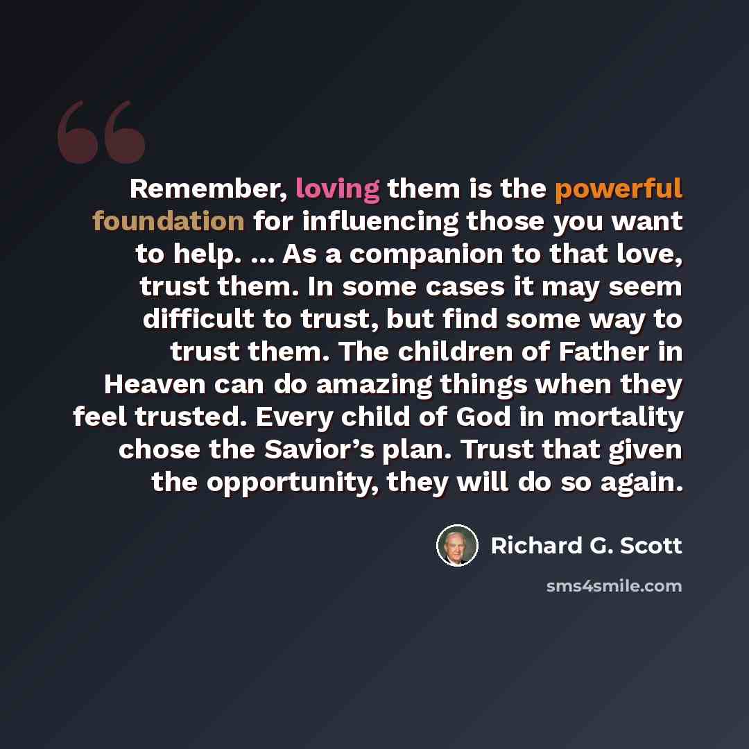 “Remember, loving them is the powerful foundation for influencing those you want to help. ... As a companion to that love, trust them. In some cases it may seem difficult to trust, but find some way to trust them. The children of Father in Heaven can do amazing things when they feel trusted. Every…” quote by Richard G. Scott
