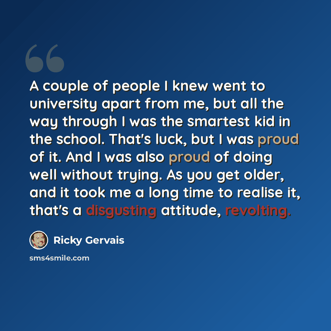 “A couple of people I knew went to university apart from me, but all the way through I was the smartest kid in the school. That's luck, but I was proud of it. And I was also proud of doing well without trying. As you get older, and it took me a long time to realise it, that's a disgusting attitude…” quote by Ricky Gervais