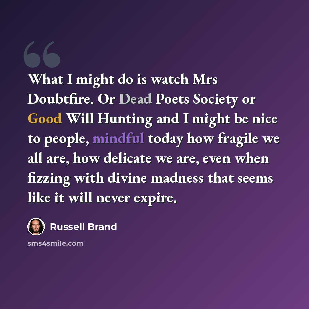 “What I might do is watch Mrs Doubtfire. Or Dead Poets Society or Good Will Hunting and I might be nice to people, mindful today how fragile we all are, how delicate we are, even when fizzing with divine madness that seems like it will never expire.” quote by Russell Brand