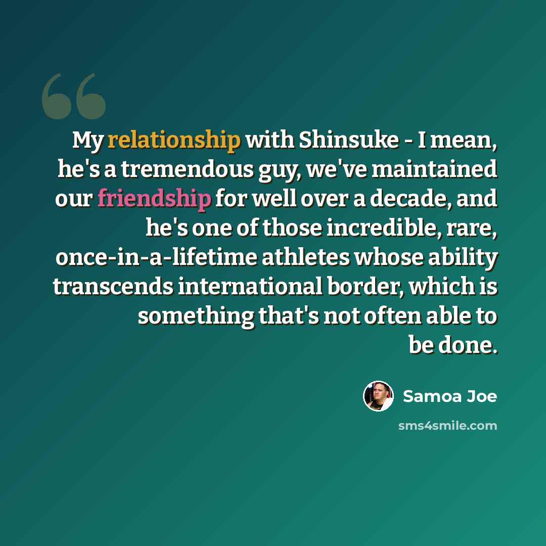 “My relationship with Shinsuke - I mean, he's a tremendous guy, we've maintained our friendship for well over a decade, and he's one of those incredible, rare, once-in-a-lifetime athletes whose ability transcends international border, which is something that's not often able to be done.” quote by Samoa Joe