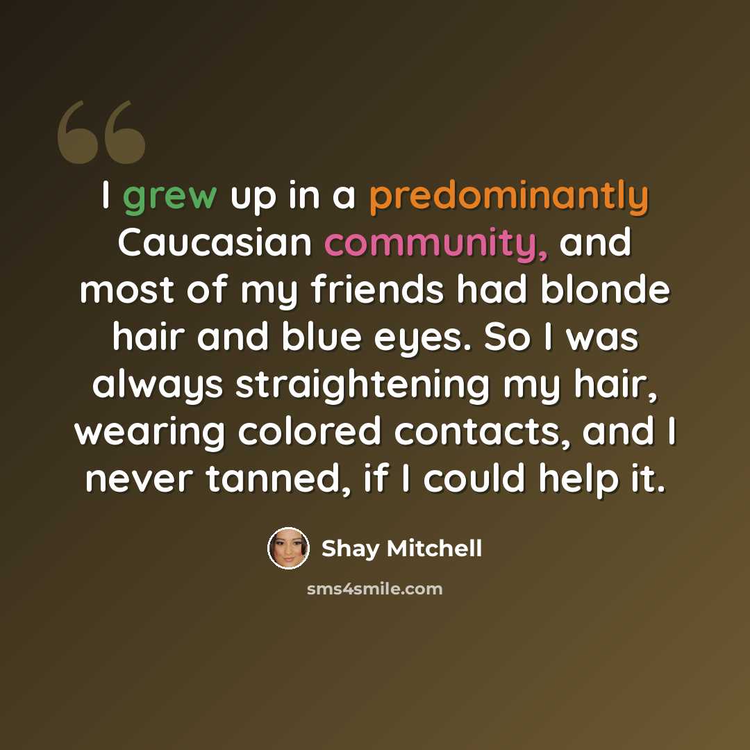 “I grew up in a predominantly Caucasian community, and most of my friends had blonde hair and blue eyes. So I was always straightening my hair, wearing colored contacts, and I never tanned, if I could help it.” quote by Shay Mitchell