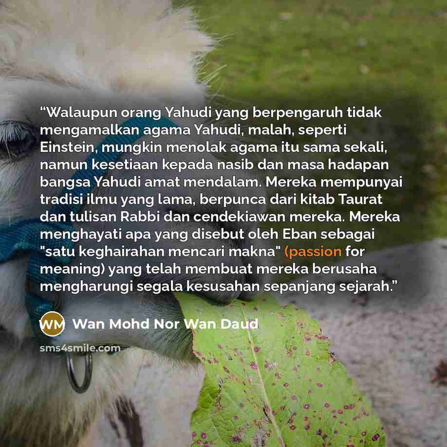 “Walaupun orang Yahudi yang berpengaruh tidak mengamalkan agama Yahudi, malah, seperti Einstein, mungkin menolak agama itu sama sekali, namun kesetiaan kepada nasib dan masa hadapan bangsa Yahudi amat mendalam. Mereka mempunyai tradisi ilmu yang lama, berpunca dari kitab Taurat dan tulisan Rabbi…” quote by Wan Mohd Nor Wan Daud