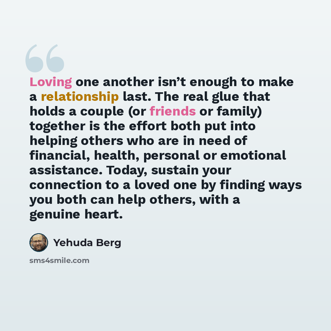 “Loving one another isn’t enough to make a relationship last. The real glue that holds a couple (or friends or family) together is the effort both put into helping others who are in need of financial, health, personal or emotional assistance. Today, sustain your connection to a loved one by finding…” quote by Yehuda Berg