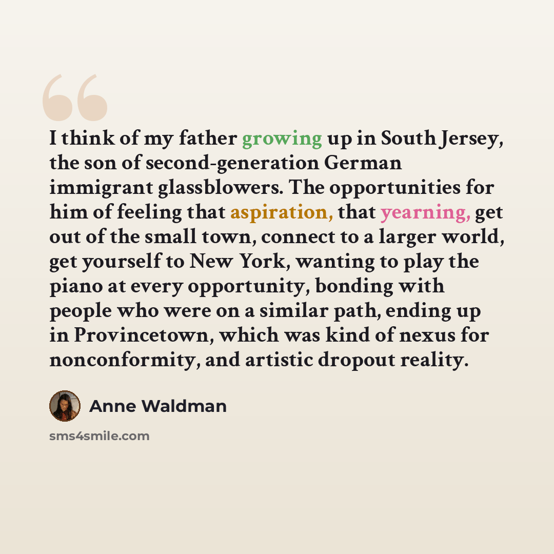 “I think of my father growing up in South Jersey, the son of second-generation German immigrant glassblowers. The opportunities for him of feeling that aspiration, that yearning, get out of the small town, connect to a larger world, get yourself to New York, wanting to play the piano at every…” quote by Anne Waldman
