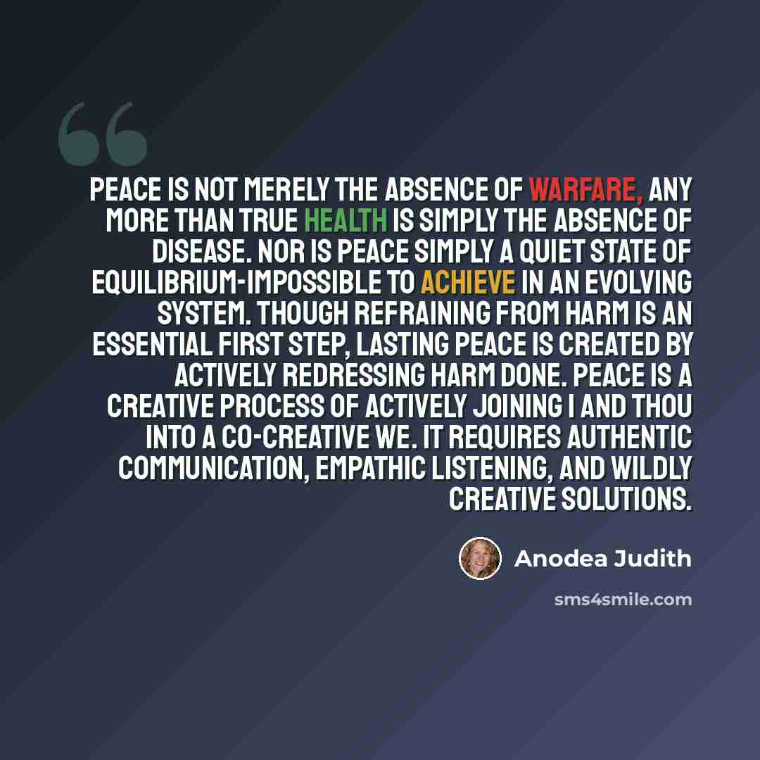 “Peace is not merely the absence of warfare, any more than true health is simply the absence of disease. Nor is peace simply a quiet state of equilibrium-impossible to achieve in an evolving system. Though refraining from harm is an essential first step, lasting peace is created by actively…” quote by Anodea Judith