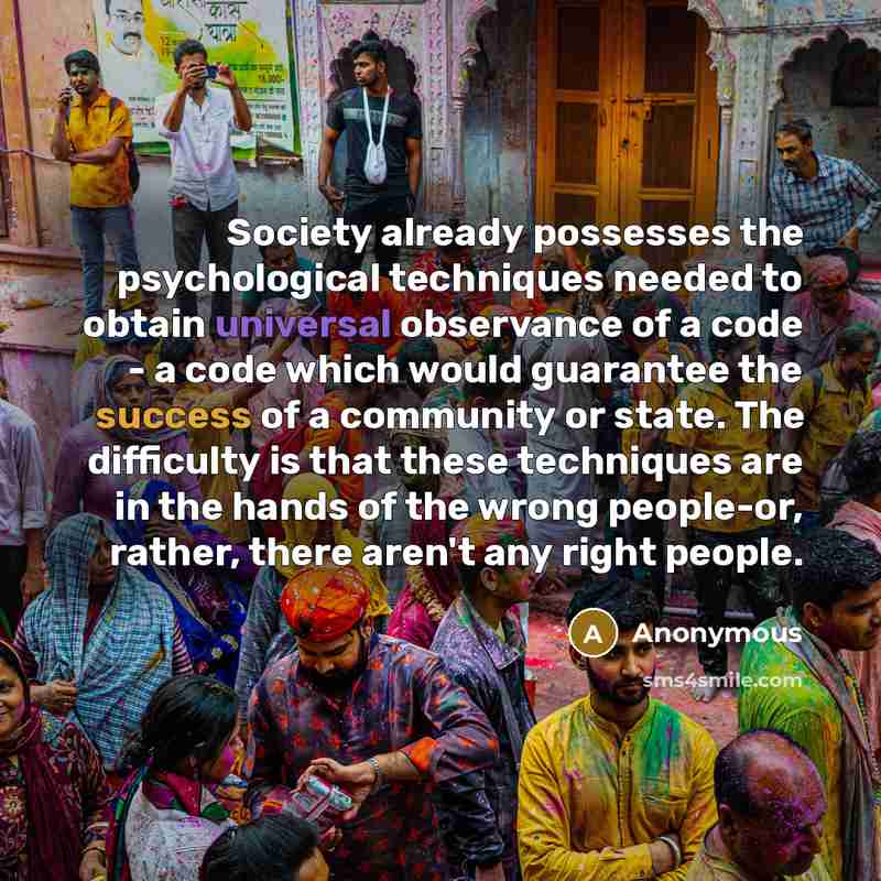 “Society already possesses the psychological techniques needed to obtain universal observance of a code - a code which would guarantee the success of a community or state. The difficulty is that these techniques are in the hands of the wrong people-or, rather, there aren't any right people.” quote by Anonymous