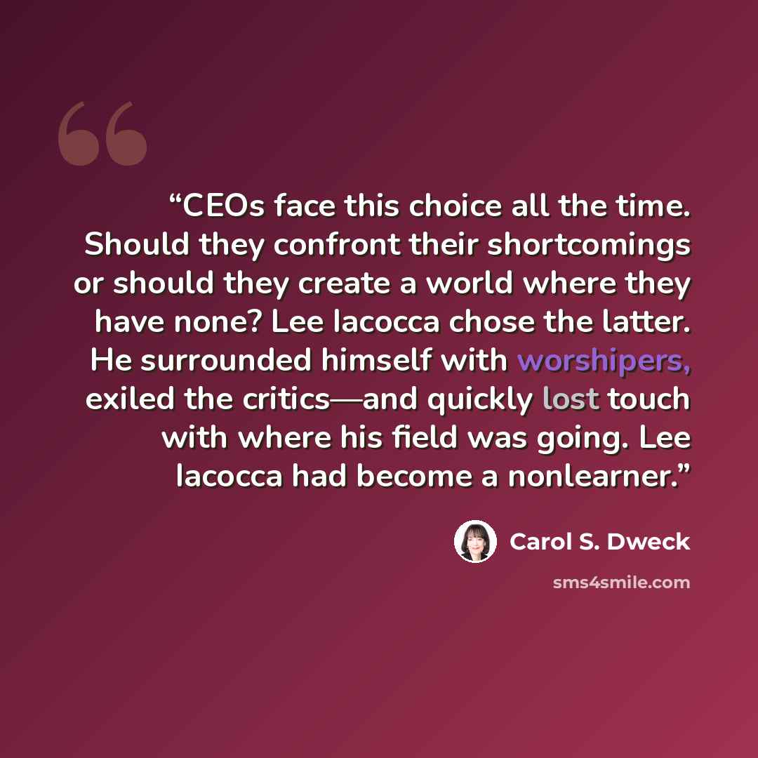 “CEOs face this choice all the time. Should they confront their shortcomings or should they create a world where they have none? Lee Iacocca chose the latter. He surrounded himself with worshipers, exiled the critics—and quickly lost touch with where his field was going. Lee Iacocca had become a…” quote by Carol S. Dweck