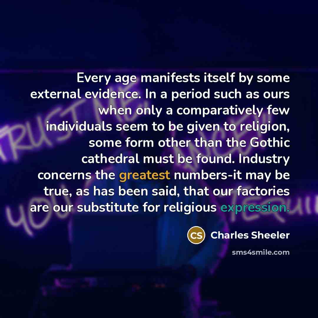 “Every age manifests itself by some external evidence. In a period such as ours when only a comparatively few individuals seem to be given to religion, some form other than the Gothic cathedral must be found. Industry concerns the greatest numbers-it may be true, as has been said, that our…” quote by Charles Sheeler