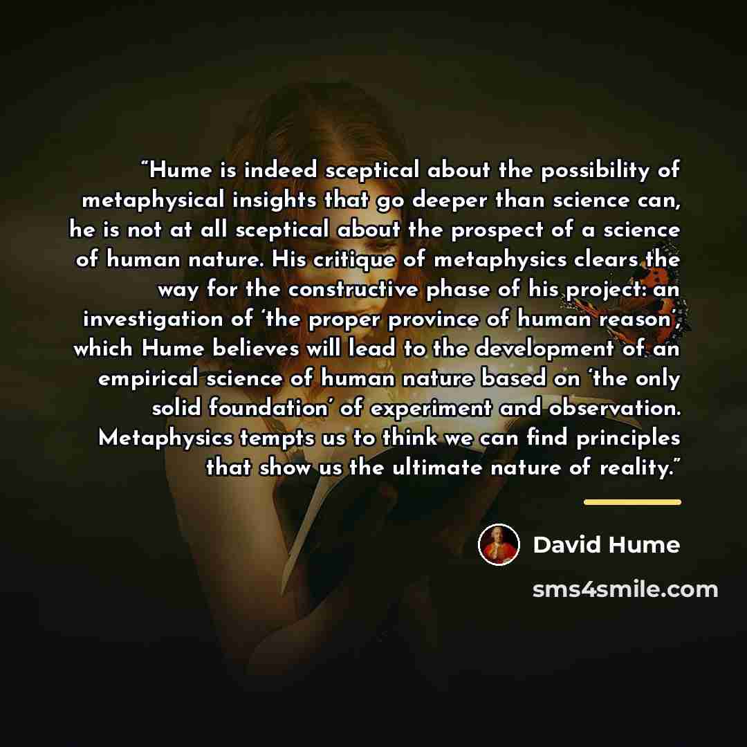 “Hume is indeed sceptical about the possibility of metaphysical insights that go deeper than science can, he is not at all sceptical about the prospect of a science of human nature. His critique of metaphysics clears the way for the constructive phase of his project: an investigation of ‘the proper…” quote by David Hume