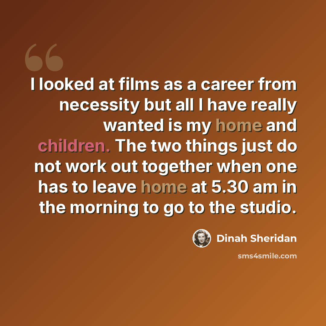 “I looked at films as a career from necessity but all I have really wanted is my home and children. The two things just do not work out together when one has to leave home at 5.30 am in the morning to go to the studio.” quote by Dinah Sheridan
