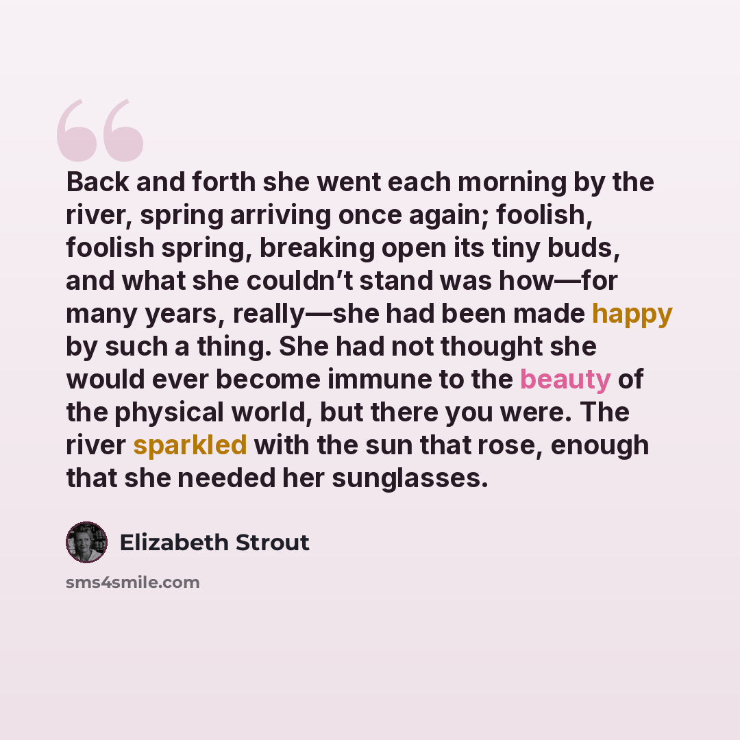 “Back and forth she went each morning by the river, spring arriving once again; foolish, foolish spring, breaking open its tiny buds, and what she couldn’t stand was how—for many years, really—she had been made happy by such a thing. She had not thought she would ever become immune to the beauty of…” quote by Elizabeth Strout