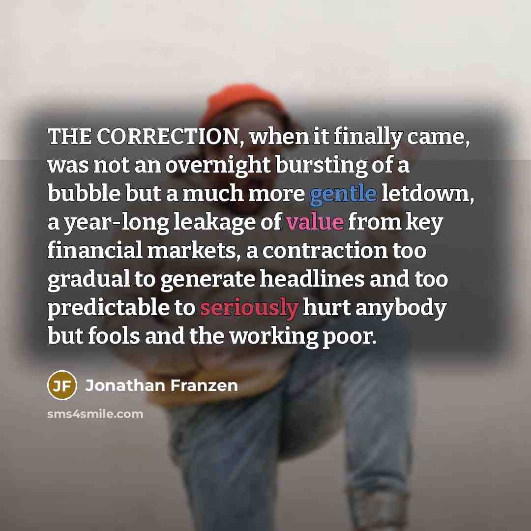 “THE CORRECTION, when it finally came, was not an overnight bursting of a bubble but a much more gentle letdown, a year-long leakage of value from key financial markets, a contraction too gradual to generate headlines and too predictable to seriously hurt anybody but fools and the working poor.” quote by Jonathan Franzen