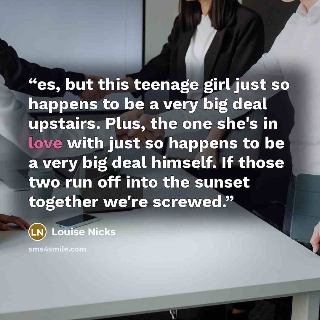 “es, but this teenage girl just so happens to be a very big deal upstairs. Plus, the one she's in love with just so happens to be a very big deal himself. If those two run off into the sunset together we're screwed.” quote by Louise Nicks