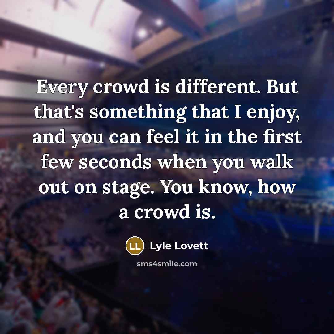 “Every crowd is different. But that's something that I enjoy, and you can feel it in the first few seconds when you walk out on stage. You know, how a crowd is.” quote by Lyle Lovett