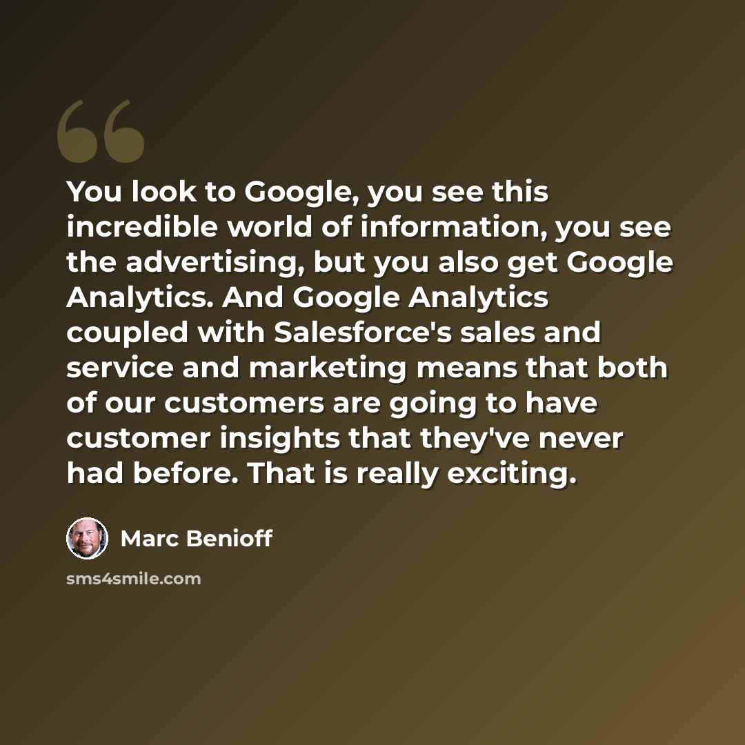 “You look to Google, you see this incredible world of information, you see the advertising, but you also get Google Analytics. And Google Analytics coupled with Salesforce's sales and service and marketing means that both of our customers are going to have customer insights that they've never had…” quote by Marc Benioff