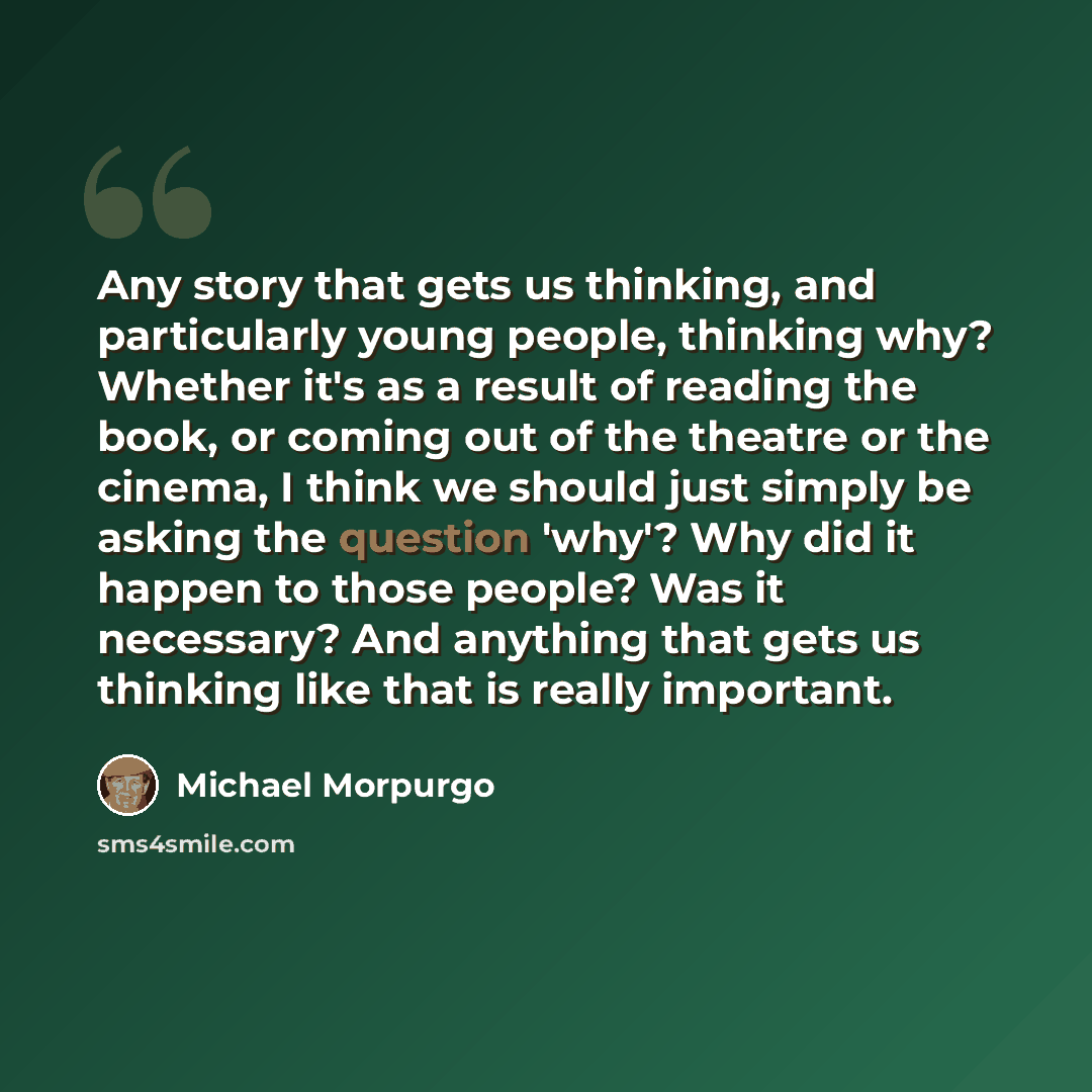 “Any story that gets us thinking, and particularly young people, thinking why? Whether it's as a result of reading the book, or coming out of the theatre or the cinema, I think we should just simply be asking the question 'why'? Why did it happen to those people? Was it necessary? And anything that…” quote by Michael Morpurgo