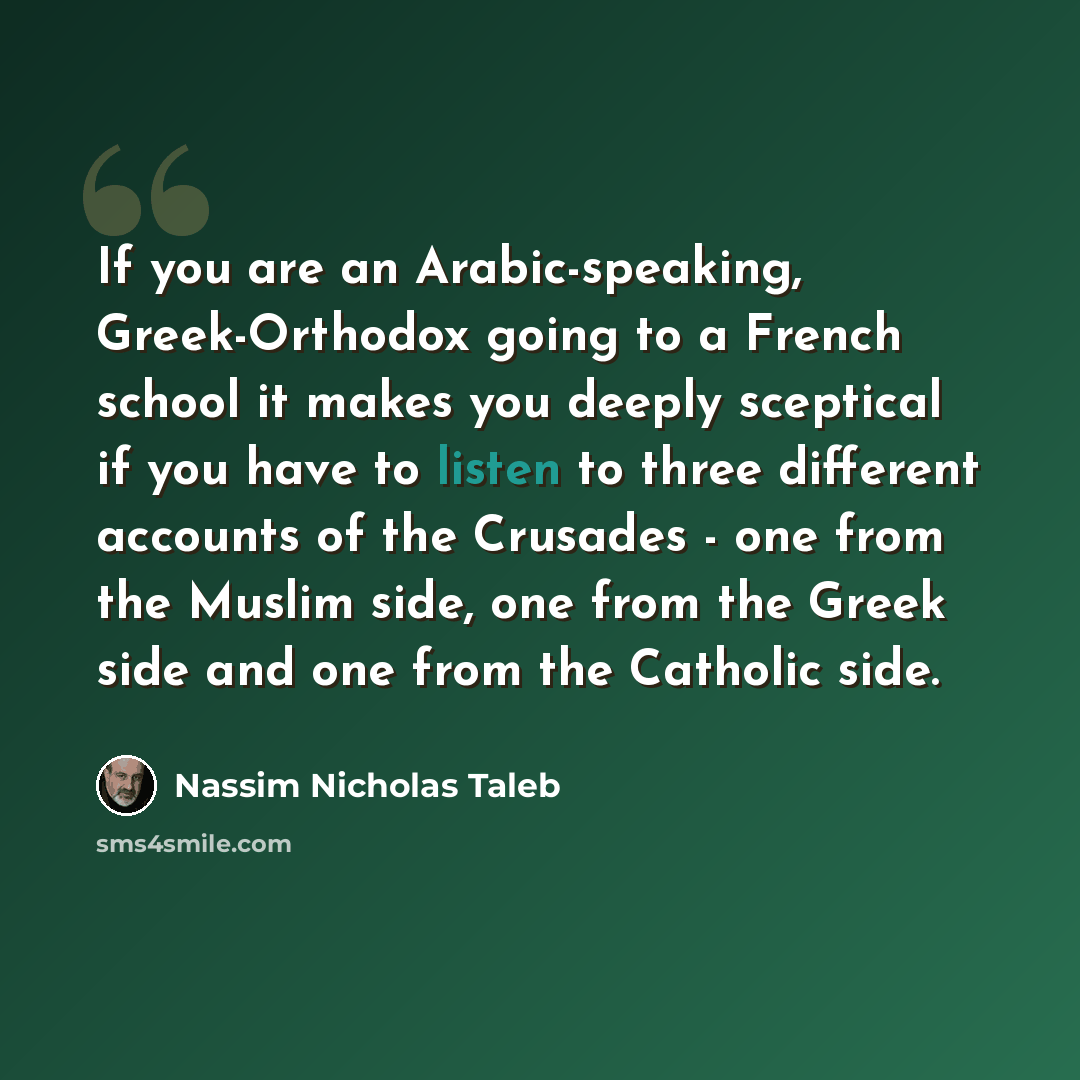 “If you are an Arabic-speaking, Greek-Orthodox going to a French school it makes you deeply sceptical if you have to listen to three different accounts of the Crusades - one from the Muslim side, one from the Greek side and one from the Catholic side.” quote by Nassim Nicholas Taleb