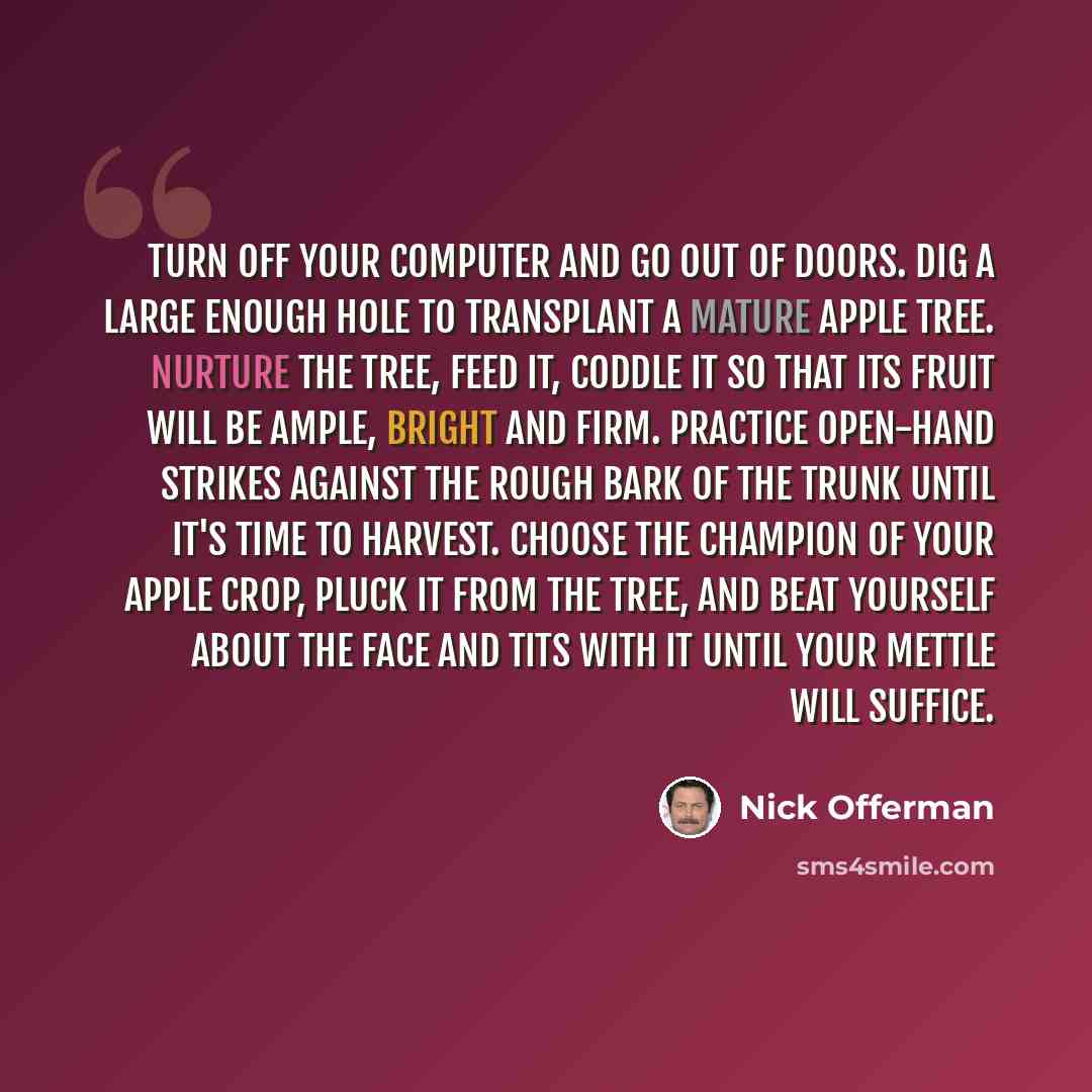 “Turn off your computer and go out of doors. Dig a large enough hole to transplant a mature apple tree. Nurture the tree, feed it, coddle it so that its fruit will be ample, bright and firm. Practice open-hand strikes against the rough bark of the trunk until it's time to harvest. Choose the…” quote by Nick Offerman