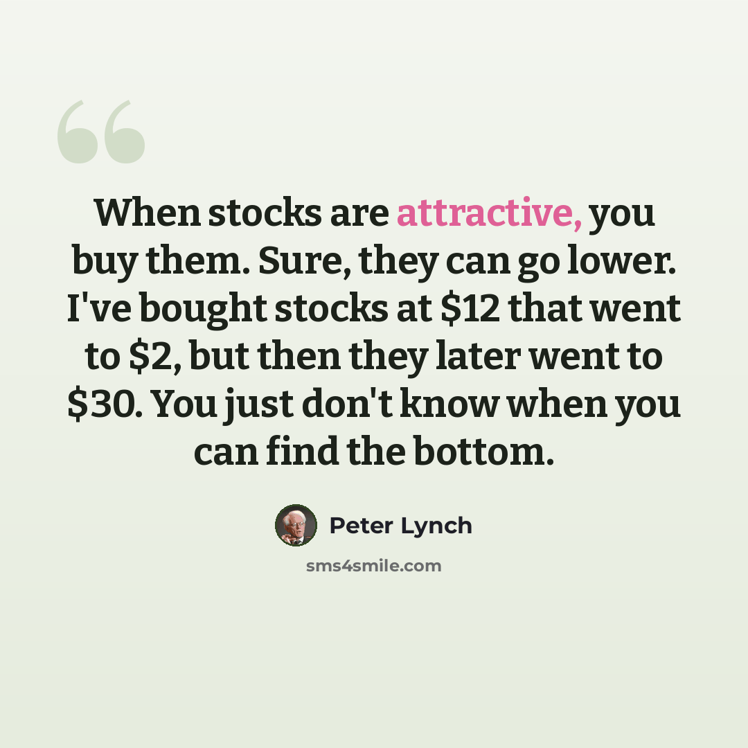 “When stocks are attractive, you buy them. Sure, they can go lower. I've bought stocks at $12 that went to $2, but then they later went to $30. You just don't know when you can find the bottom.” quote by Peter Lynch