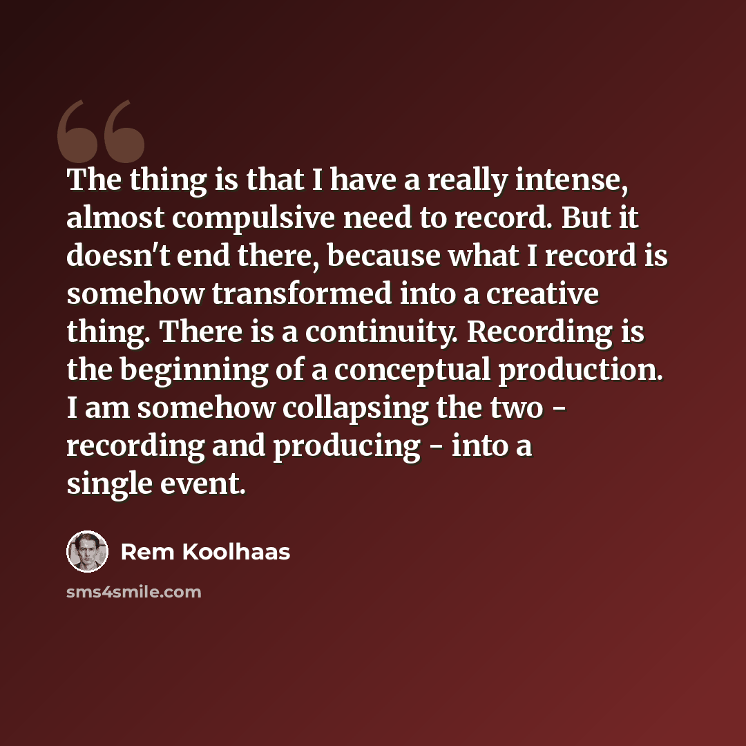 “The thing is that I have a really intense, almost compulsive need to record. But it doesn't end there, because what I record is somehow transformed into a creative thing. There is a continuity. Recording is the beginning of a conceptual production. I am somehow collapsing the two - recording and…” quote by Rem Koolhaas
