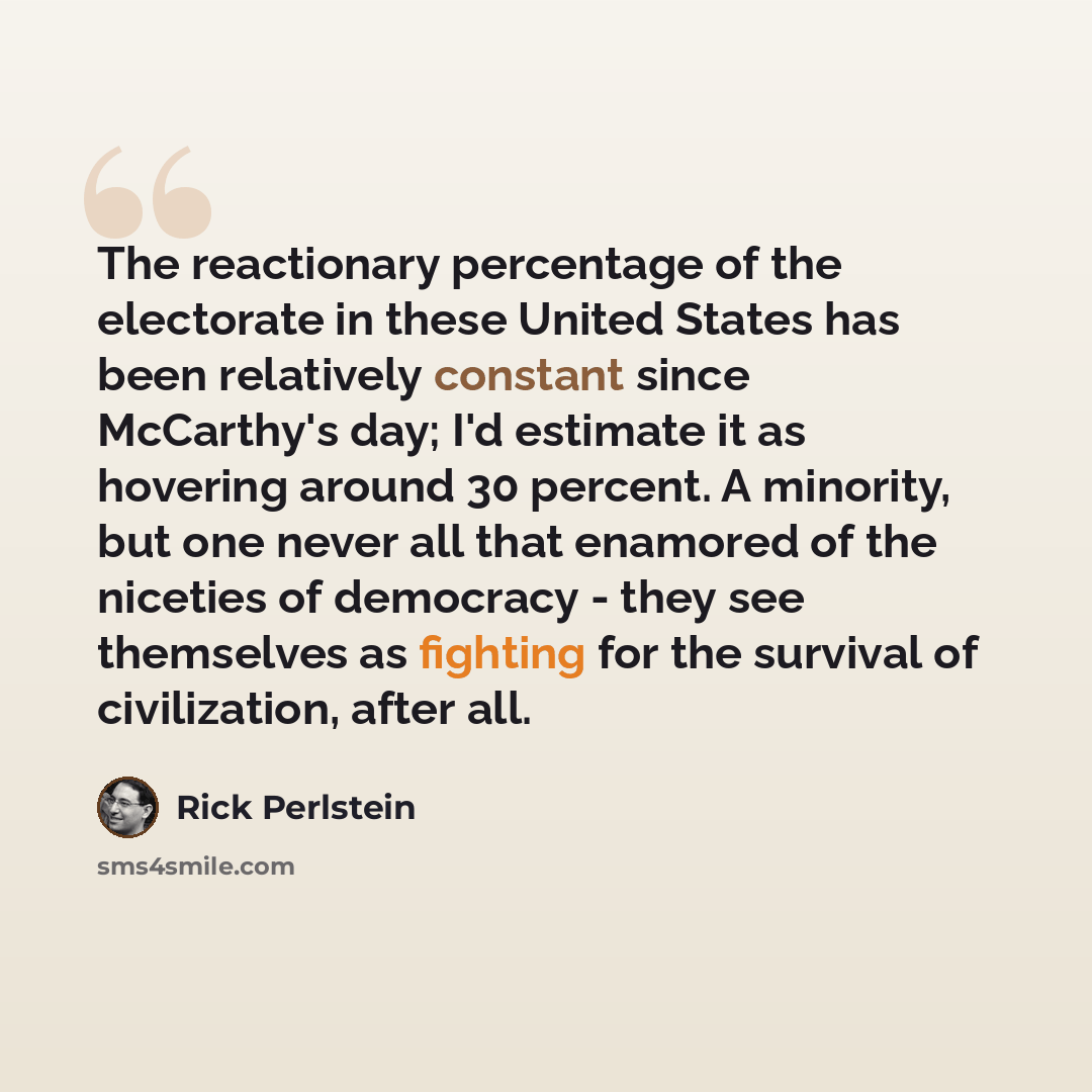 “The reactionary percentage of the electorate in these United States has been relatively constant since McCarthy's day; I'd estimate it as hovering around 30 percent. A minority, but one never all that enamored of the niceties of democracy - they see themselves as fighting for the survival of…” quote by Rick Perlstein