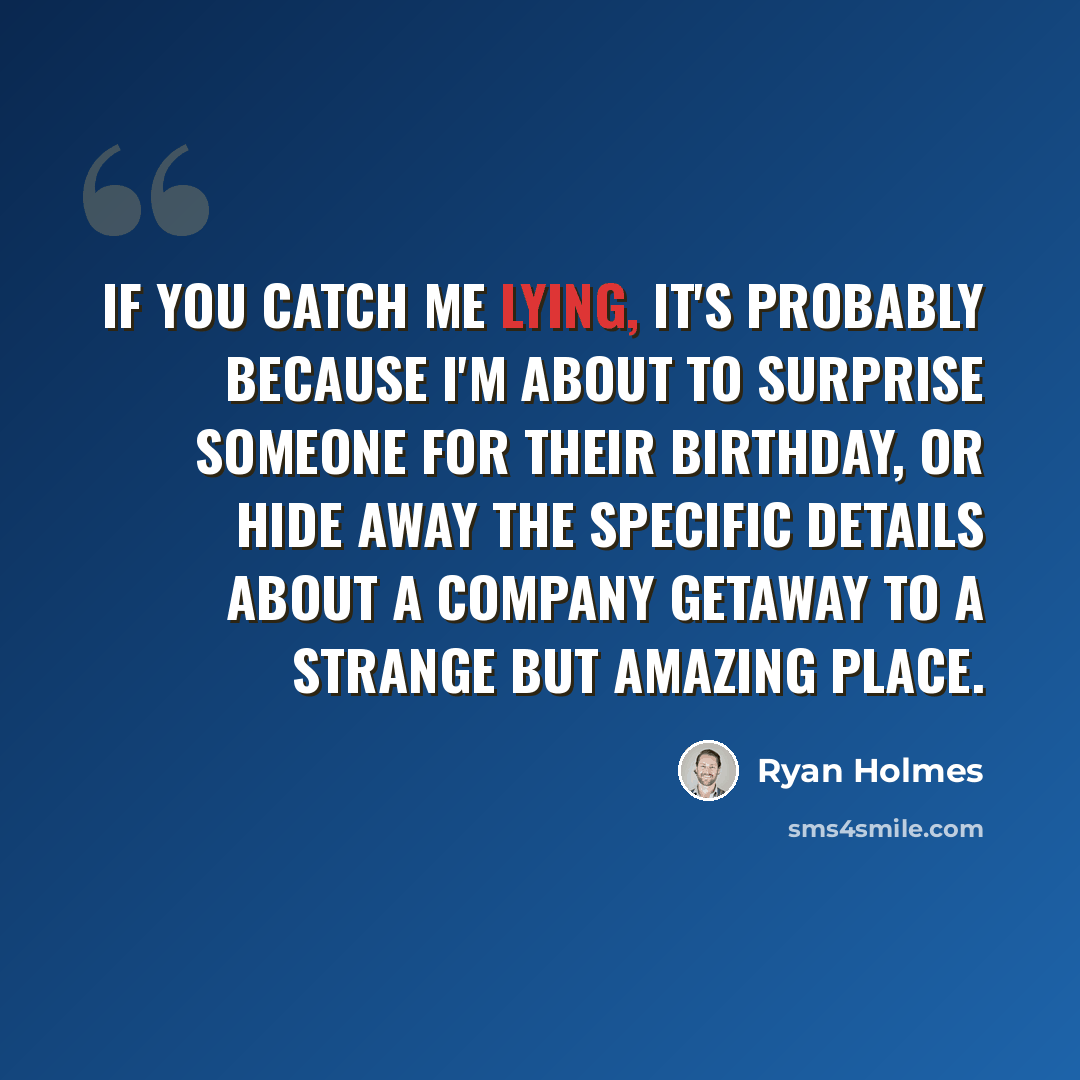 “If you catch me lying, it's probably because I'm about to surprise someone for their birthday, or hide away the specific details about a company getaway to a strange but amazing place.” quote by Ryan Holmes