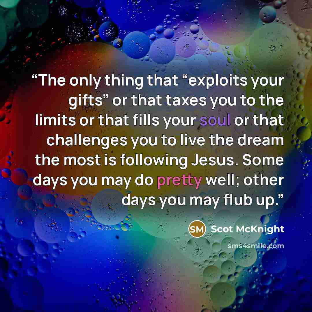 “The only thing that “exploits your gifts” or that taxes you to the limits or that fills your soul or that challenges you to live the dream the most is following Jesus. Some days you may do pretty well; other days you may flub up.” quote by Scot McKnight